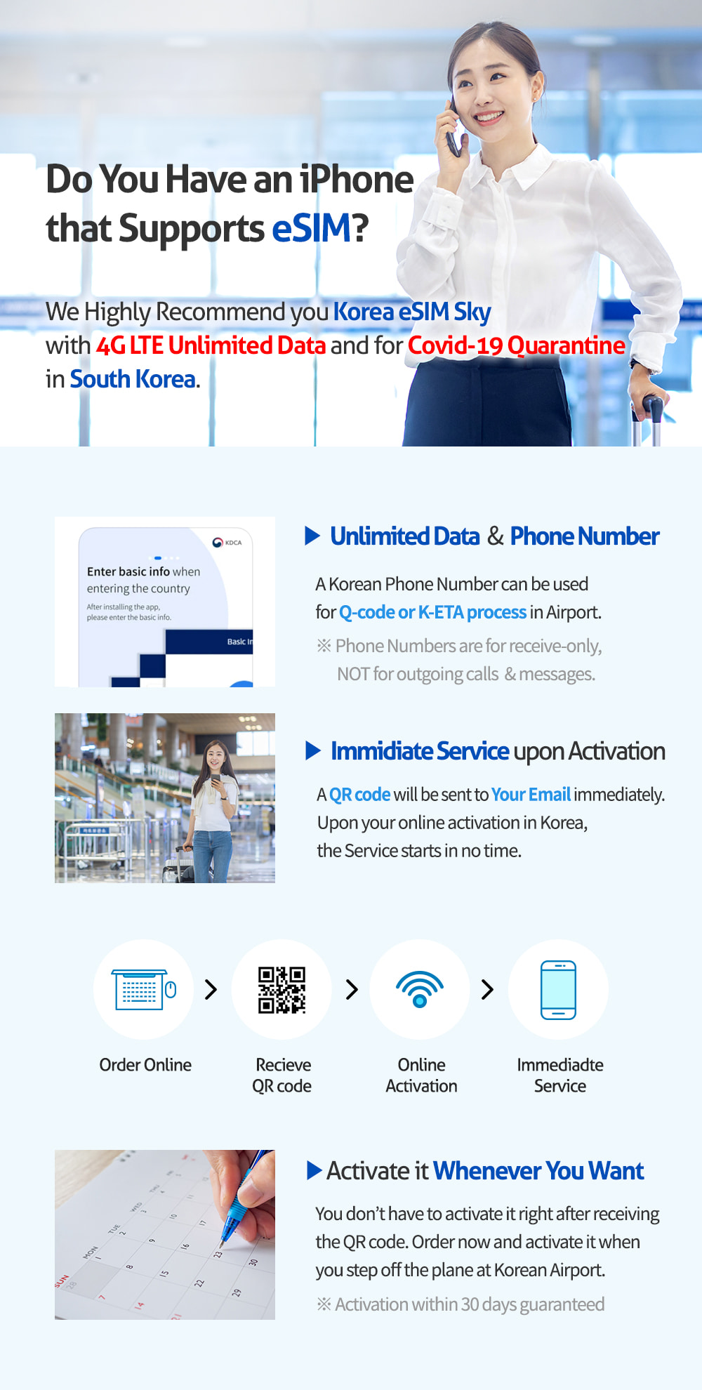 Do You Have an iPhone that Supports eSIM? We Highly Recommend you Korea eSIM Sky with 4G LTE Unlimited Data and for Covid-19 Quarantine in South Korea. Unlimited Data & Phone Number. A Koraen Phone Number can be used for Covid-19 Qurantine App. in Airport. Phone Numbers are for receive-only, NOT for outgoing calls & messages. Immidiate Service upon Activation. A QR code will be sent to Your Email. Upon your online activation, the Service starts with no time. Activate it Whenever You Want. You don`t have to activate it right after receiving the QR code. Order now and activate it when you step off the plane at Korean Airport. Activation within 30 days guaranteed.